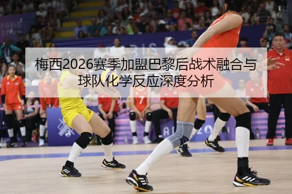 梅西2026赛季加盟巴黎后战术融合与球队化学反应深度分析