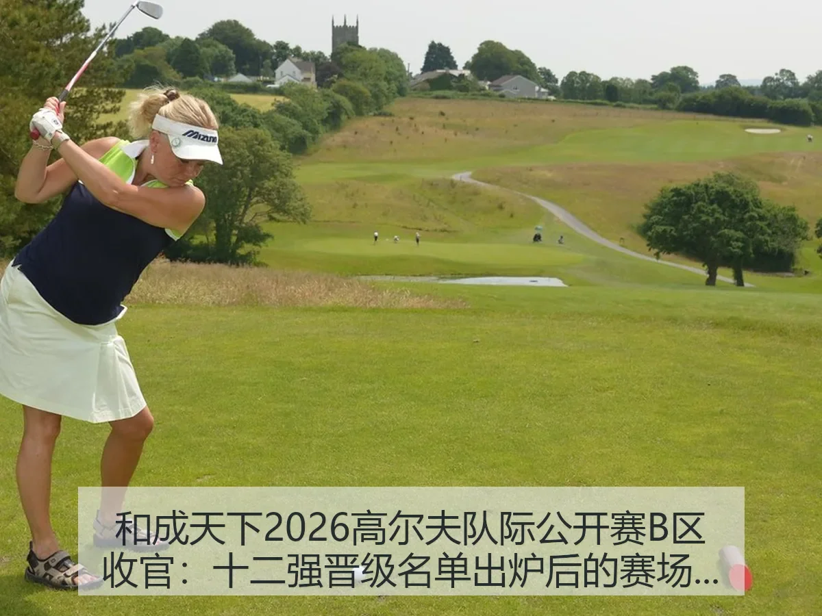 和成天下2026高尔夫队际公开赛B区收官:十二强晋级名单出炉后的赛场解读
